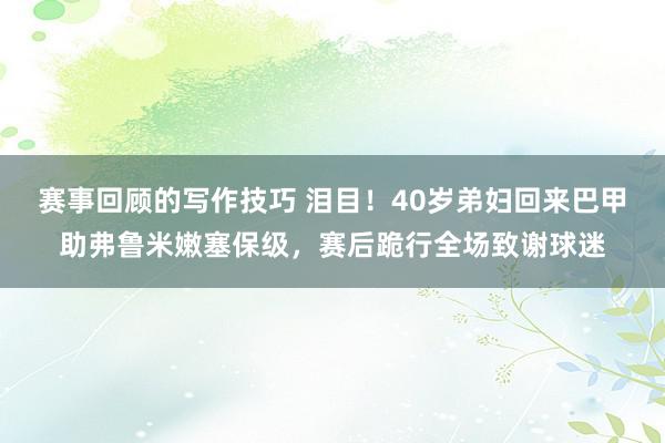 赛事回顾的写作技巧 泪目！40岁弟妇回来巴甲助弗鲁米嫩塞保级，赛后跪行全场致谢球迷