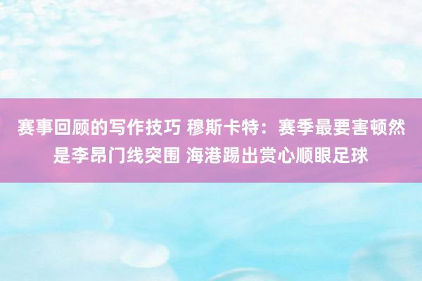 赛事回顾的写作技巧 穆斯卡特：赛季最要害顿然是李昂门线突围 海港踢出赏心顺眼足球