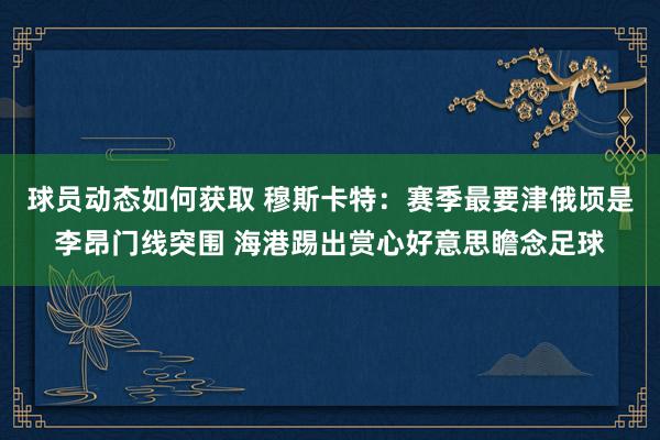 球员动态如何获取 穆斯卡特：赛季最要津俄顷是李昂门线突围 海港踢出赏心好意思瞻念足球