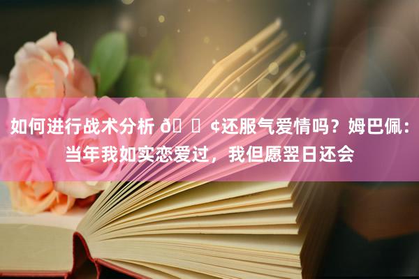 如何进行战术分析 🐢还服气爱情吗？姆巴佩：当年我如实恋爱过，我但愿翌日还会