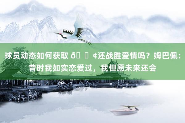 球员动态如何获取 🐢还战胜爱情吗？姆巴佩：昔时我如实恋爱过，我但愿未来还会