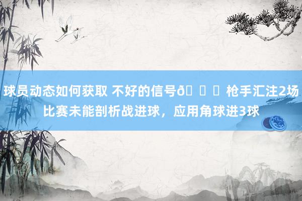 球员动态如何获取 不好的信号😕枪手汇注2场比赛未能剖析战进球，应用角球进3球