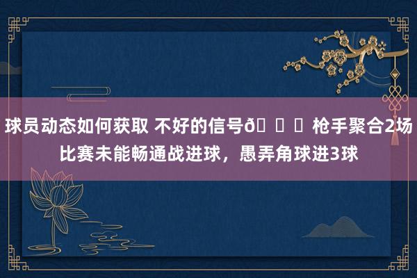 球员动态如何获取 不好的信号😕枪手聚合2场比赛未能畅通战进球，愚弄角球进3球