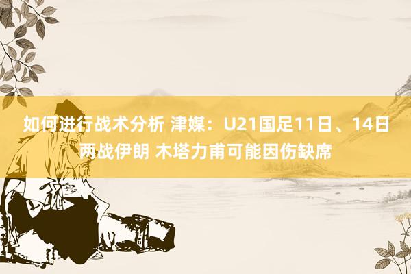 如何进行战术分析 津媒：U21国足11日、14日两战伊朗 木塔力甫可能因伤缺席