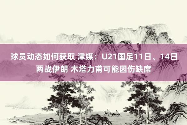 球员动态如何获取 津媒：U21国足11日、14日两战伊朗 木塔力甫可能因伤缺席