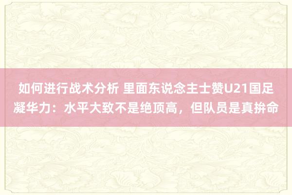 如何进行战术分析 里面东说念主士赞U21国足凝华力：水平大致不是绝顶高，但队员是真拚命