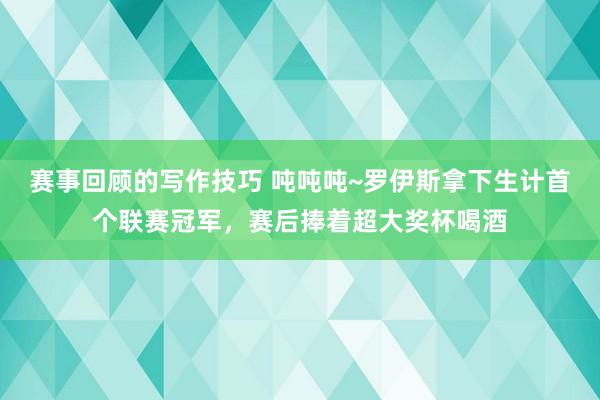 赛事回顾的写作技巧 吨吨吨~罗伊斯拿下生计首个联赛冠军，赛后捧着超大奖杯喝酒