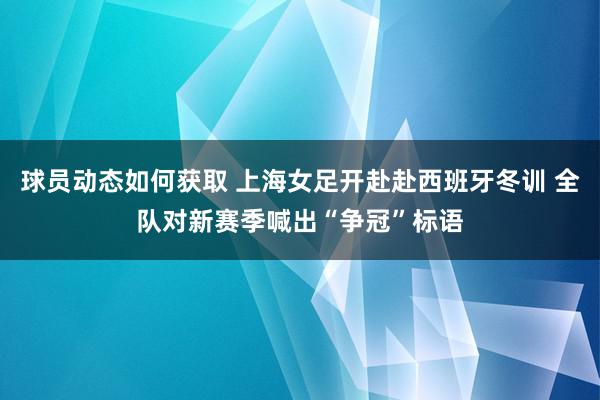 球员动态如何获取 上海女足开赴赴西班牙冬训 全队对新赛季喊出“争冠”标语