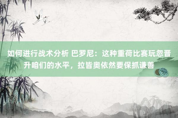 如何进行战术分析 巴罗尼：这种重荷比赛玩忽晋升咱们的水平，拉皆奥依然要保抓谦善