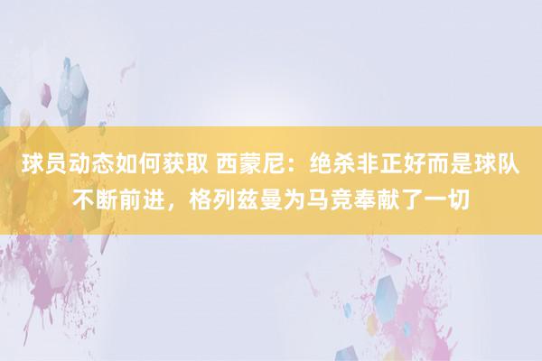 球员动态如何获取 西蒙尼：绝杀非正好而是球队不断前进，格列兹曼为马竞奉献了一切