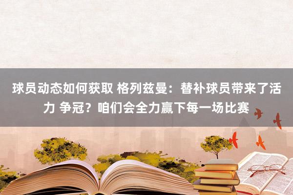 球员动态如何获取 格列兹曼：替补球员带来了活力 争冠？咱们会全力赢下每一场比赛