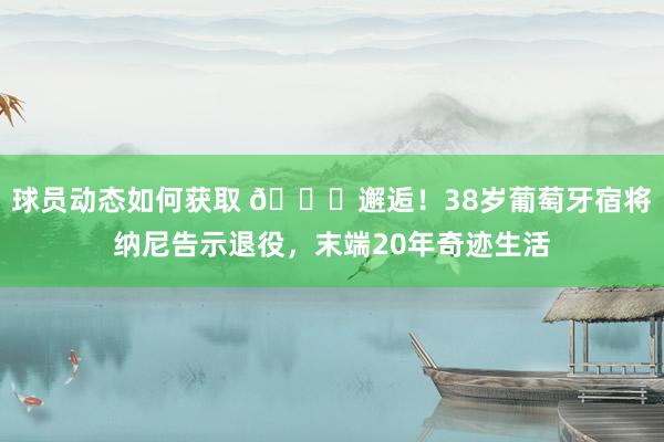 球员动态如何获取 👋邂逅！38岁葡萄牙宿将纳尼告示退役，末端20年奇迹生活