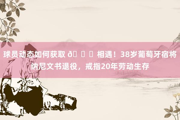 球员动态如何获取 👋相遇！38岁葡萄牙宿将纳尼文书退役，戒指20年劳动生存