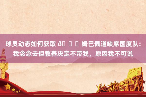 球员动态如何获取 👀姆巴佩道缺席国度队：我念念去但教养决定不带我，原因我不可说