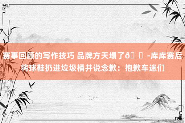 赛事回顾的写作技巧 品牌方天塌了😭库库赛后将球鞋扔进垃圾桶并说念歉：抱歉车迷们