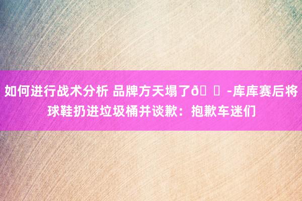 如何进行战术分析 品牌方天塌了😭库库赛后将球鞋扔进垃圾桶并谈歉：抱歉车迷们