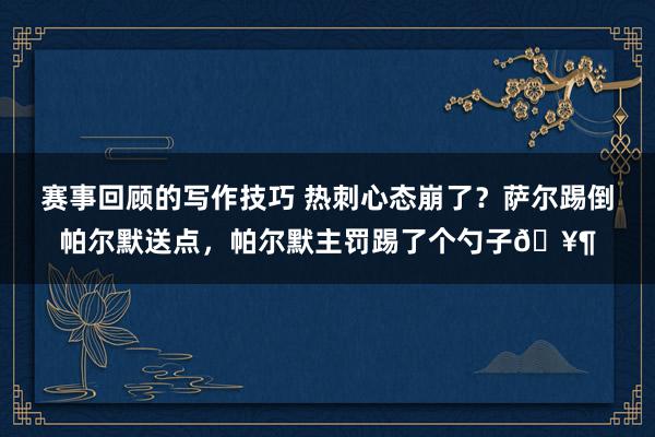 赛事回顾的写作技巧 热刺心态崩了？萨尔踢倒帕尔默送点，帕尔默主罚踢了个勺子🥶