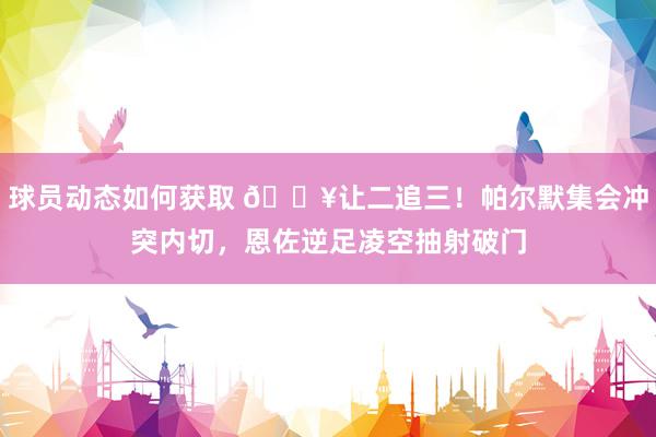 球员动态如何获取 💥让二追三！帕尔默集会冲突内切，恩佐逆足凌空抽射破门