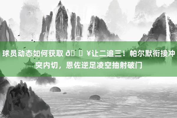 球员动态如何获取 💥让二追三！帕尔默衔接冲突内切，恩佐逆足凌空抽射破门