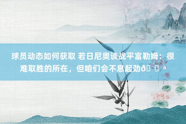 球员动态如何获取 若日尼奥谈战平富勒姆：很难取胜的所在，但咱们会不息起劲💪