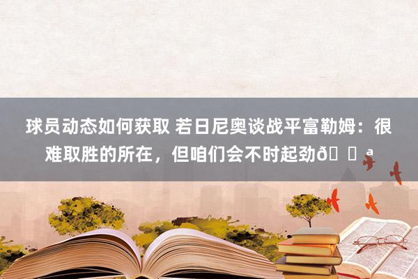 球员动态如何获取 若日尼奥谈战平富勒姆：很难取胜的所在，但咱们会不时起劲💪