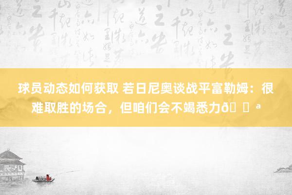 球员动态如何获取 若日尼奥谈战平富勒姆：很难取胜的场合，但咱们会不竭悉力💪