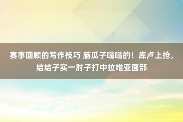 赛事回顾的写作技巧 脑瓜子嗡嗡的！库卢上抢，结结子实一肘子打中拉维亚面部