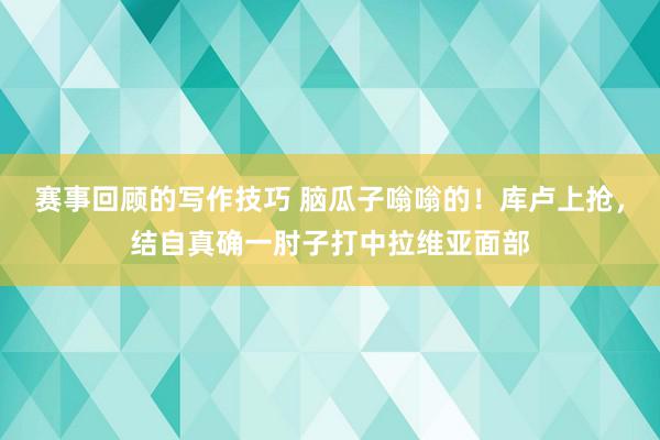 赛事回顾的写作技巧 脑瓜子嗡嗡的！库卢上抢，结自真确一肘子打中拉维亚面部