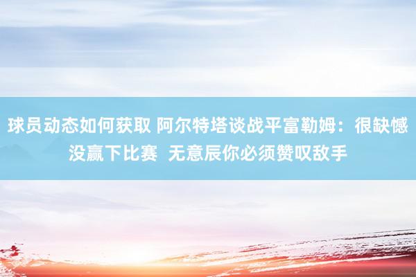 球员动态如何获取 阿尔特塔谈战平富勒姆：很缺憾没赢下比赛  无意辰你必须赞叹敌手