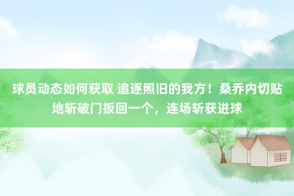 球员动态如何获取 追逐照旧的我方！桑乔内切贴地斩破门扳回一个，连场斩获进球