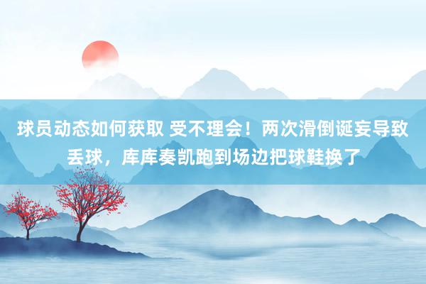 球员动态如何获取 受不理会！两次滑倒诞妄导致丢球，库库奏凯跑到场边把球鞋换了