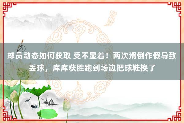 球员动态如何获取 受不显着！两次滑倒作假导致丢球，库库获胜跑到场边把球鞋换了