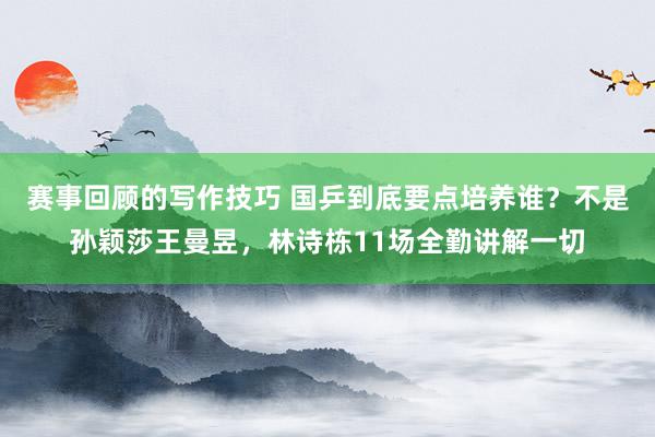 赛事回顾的写作技巧 国乒到底要点培养谁？不是孙颖莎王曼昱，林诗栋11场全勤讲解一切