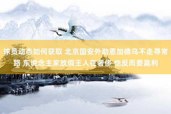 球员动态如何获取 北京国安外助恩加德乌不走寻常路 东说念主家放假王人在奢侈 他反而要赢利