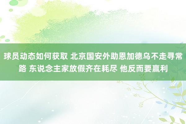 球员动态如何获取 北京国安外助恩加德乌不走寻常路 东说念主家放假齐在耗尽 他反而要赢利