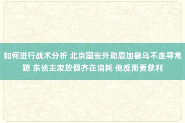 如何进行战术分析 北京国安外助恩加德乌不走寻常路 东谈主家放假齐在消耗 他反而要获利