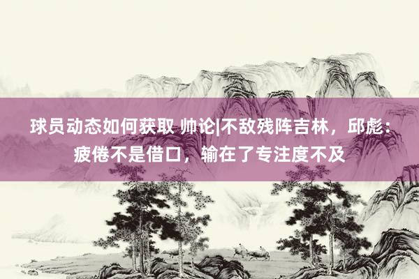 球员动态如何获取 帅论|不敌残阵吉林，邱彪：疲倦不是借口，输在了专注度不及