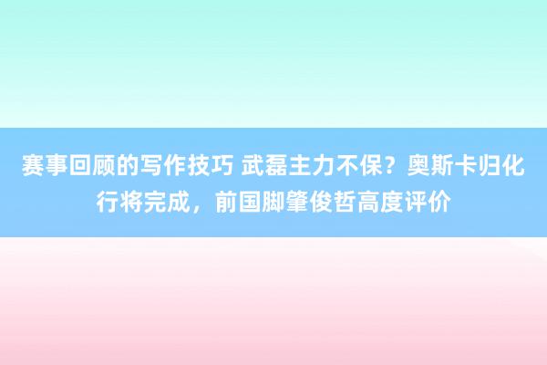 赛事回顾的写作技巧 武磊主力不保？奥斯卡归化行将完成，前国脚肇俊哲高度评价