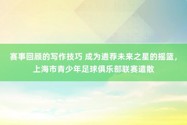 赛事回顾的写作技巧 成为遴荐未来之星的摇篮，上海市青少年足球俱乐部联赛遣散